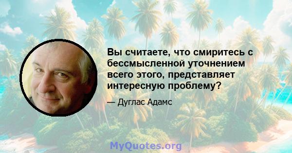 Вы считаете, что смиритесь с бессмысленной уточнением всего этого, представляет интересную проблему?