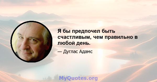 Я бы предпочел быть счастливым, чем правильно в любой день.