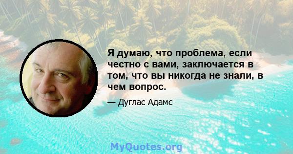 Я думаю, что проблема, если честно с вами, заключается в том, что вы никогда не знали, в чем вопрос.