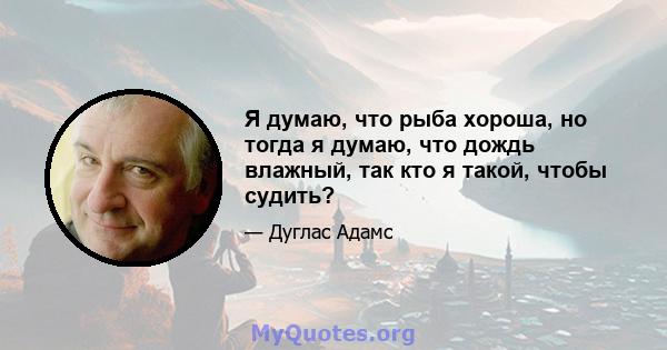 Я думаю, что рыба хороша, но тогда я думаю, что дождь влажный, так кто я такой, чтобы судить?