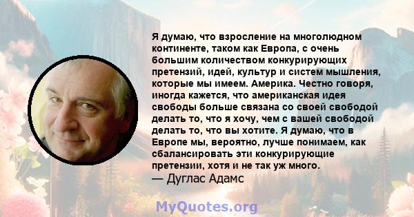 Я думаю, что взросление на многолюдном континенте, таком как Европа, с очень большим количеством конкурирующих претензий, идей, культур и систем мышления, которые мы имеем. Америка. Честно говоря, иногда кажется, что