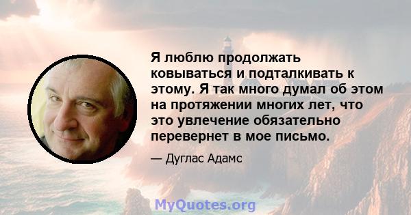 Я люблю продолжать ковываться и подталкивать к этому. Я так много думал об этом на протяжении многих лет, что это увлечение обязательно перевернет в мое письмо.