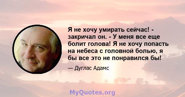 Я не хочу умирать сейчас! - закричал он. - У меня все еще болит голова! Я не хочу попасть на небеса с головной болью, я бы все это не понравился бы!