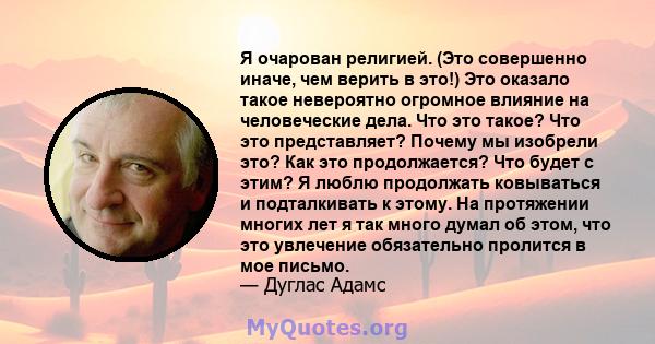 Я очарован религией. (Это совершенно иначе, чем верить в это!) Это оказало такое невероятно огромное влияние на человеческие дела. Что это такое? Что это представляет? Почему мы изобрели это? Как это продолжается? Что