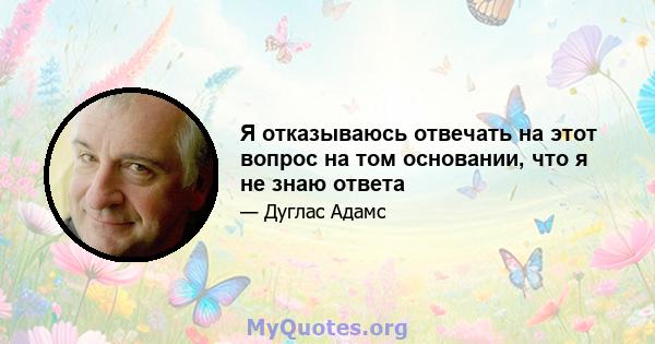 Я отказываюсь отвечать на этот вопрос на том основании, что я не знаю ответа