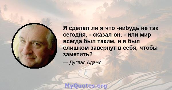 Я сделал ли я что -нибудь не так сегодня, - сказал он, - или мир всегда был таким, и я был слишком завернут в себя, чтобы заметить?