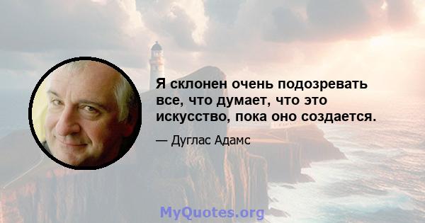 Я склонен очень подозревать все, что думает, что это искусство, пока оно создается.