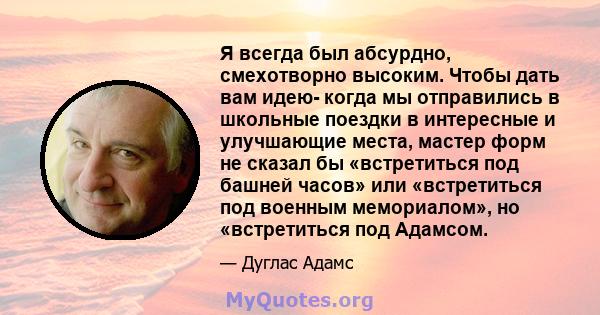 Я всегда был абсурдно, смехотворно высоким. Чтобы дать вам идею- когда мы отправились в школьные поездки в интересные и улучшающие места, мастер форм не сказал бы «встретиться под башней часов» или «встретиться под