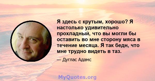 Я здесь с крутым, хорошо? Я настолько удивительно прохладный, что вы могли бы оставить во мне сторону мяса в течение месяца. Я так бедн, что мне трудно видеть в таз.