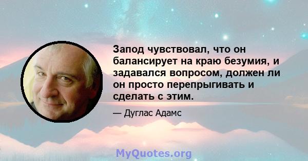 Запод чувствовал, что он балансирует на краю безумия, и задавался вопросом, должен ли он просто перепрыгивать и сделать с этим.