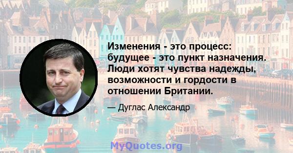 Изменения - это процесс: будущее - это пункт назначения. Люди хотят чувства надежды, возможности и гордости в отношении Британии.