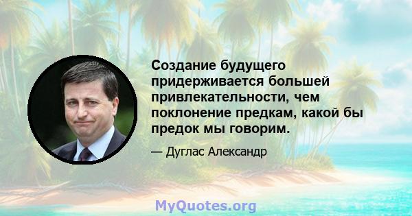 Создание будущего придерживается большей привлекательности, чем поклонение предкам, какой бы предок мы говорим.