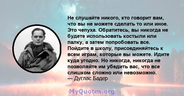 Не слушайте никого, кто говорит вам, что вы не можете сделать то или иное. Это чепуха. Обратитесь, вы никогда не будете использовать костыли или палку, а затем попробовать все. Пойдите в школу, присоединяйтесь к всем