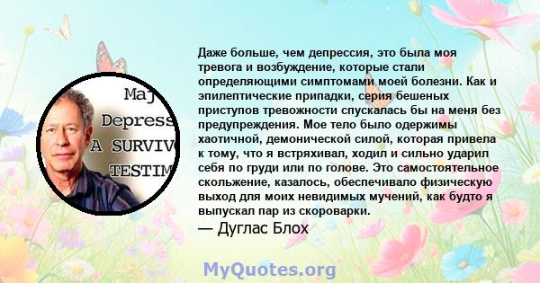 Даже больше, чем депрессия, это была моя тревога и возбуждение, которые стали определяющими симптомами моей болезни. Как и эпилептические припадки, серия бешеных приступов тревожности спускалась бы на меня без