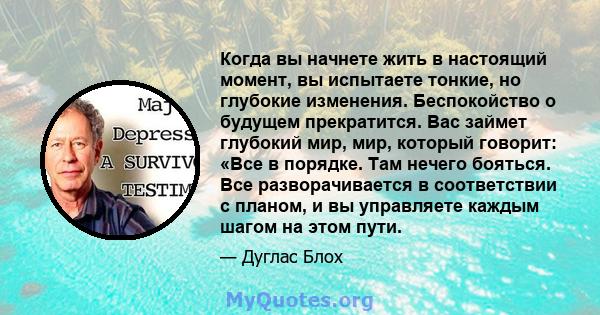 Когда вы начнете жить в настоящий момент, вы испытаете тонкие, но глубокие изменения. Беспокойство о будущем прекратится. Вас займет глубокий мир, мир, который говорит: «Все в порядке. Там нечего бояться. Все