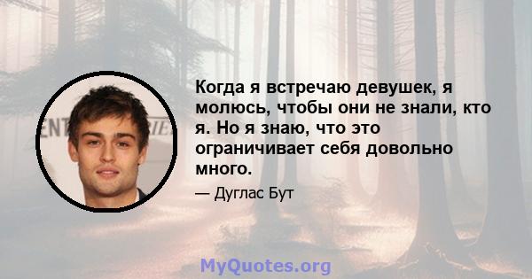 Когда я встречаю девушек, я молюсь, чтобы они не знали, кто я. Но я знаю, что это ограничивает себя довольно много.