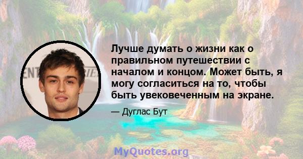 Лучше думать о жизни как о правильном путешествии с началом и концом. Может быть, я могу согласиться на то, чтобы быть увековеченным на экране.