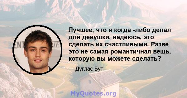 Лучшее, что я когда -либо делал для девушки, надеюсь, это сделать их счастливыми. Разве это не самая романтичная вещь, которую вы можете сделать?