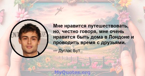 Мне нравится путешествовать, но, честно говоря, мне очень нравится быть дома в Лондоне и проводить время с друзьями.