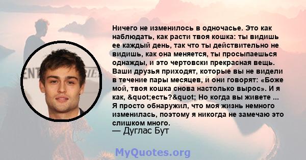 Ничего не изменилось в одночасье. Это как наблюдать, как расти твоя кошка: ты видишь ее каждый день, так что ты действительно не видишь, как она меняется, ты просыпаешься однажды, и это чертовски прекрасная вещь. Ваши