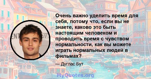 Очень важно уделить время для себя, потому что, если вы не знаете, каково это быть настоящим человеком и проводить время с чувством нормальности, как вы можете играть нормальных людей в фильмах?