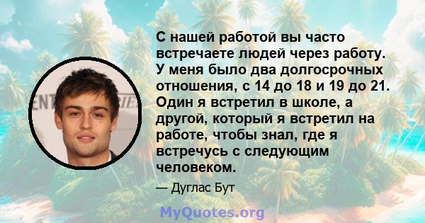 С нашей работой вы часто встречаете людей через работу. У меня было два долгосрочных отношения, с 14 до 18 и 19 до 21. Один я встретил в школе, а другой, который я встретил на работе, чтобы знал, где я встречусь с