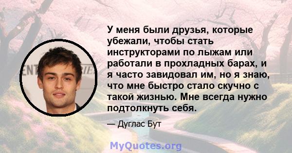 У меня были друзья, которые убежали, чтобы стать инструкторами по лыжам или работали в прохладных барах, и я часто завидовал им, но я знаю, что мне быстро стало скучно с такой жизнью. Мне всегда нужно подтолкнуть себя.