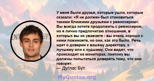 У меня были друзья, которые ушли, которые сказали: «Я не должен был становиться такими близкими друзьями с режиссером». Вы всегда хотите продолжить с режиссером, но я лично предпочитаю отношения, в которых вы их