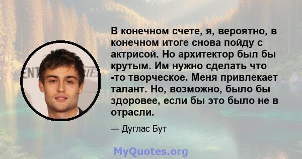 В конечном счете, я, вероятно, в конечном итоге снова пойду с актрисой. Но архитектор был бы крутым. Им нужно сделать что -то творческое. Меня привлекает талант. Но, возможно, было бы здоровее, если бы это было не в