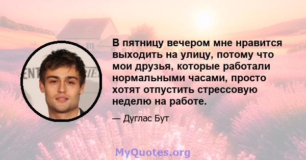 В пятницу вечером мне нравится выходить на улицу, потому что мои друзья, которые работали нормальными часами, просто хотят отпустить стрессовую неделю на работе.