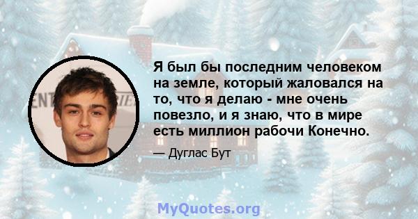 Я был бы последним человеком на земле, который жаловался на то, что я делаю - мне очень повезло, и я знаю, что в мире есть миллион рабочи Конечно.