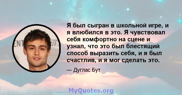 Я был сыгран в школьной игре, и я влюбился в это. Я чувствовал себя комфортно на сцене и узнал, что это был блестящий способ выразить себя, и я был счастлив, и я мог сделать это.