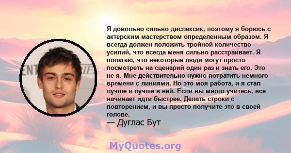 Я довольно сильно дислексик, поэтому я борюсь с актерским мастерством определенным образом. Я всегда должен положить тройной количество усилий, что всегда меня сильно расстраивает. Я полагаю, что некоторые люди могут