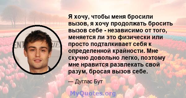 Я хочу, чтобы меня бросили вызов, я хочу продолжать бросить вызов себе - независимо от того, меняется ли это физически или просто подталкивает себя к определенной крайности. Мне скучно довольно легко, поэтому мне