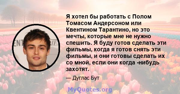 Я хотел бы работать с Полом Томасом Андерсоном или Квентином Тарантино, но это мечты, которые мне не нужно спешить. Я буду готов сделать эти фильмы, когда я готов снять эти фильмы, и они готовы сделать их со мной, если