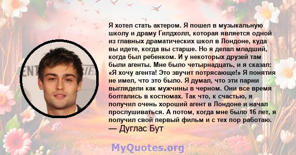 Я хотел стать актером. Я пошел в музыкальную школу и драму Гилдхолл, которая является одной из главных драматических школ в Лондоне, куда вы идете, когда вы старше. Но я делал младший, когда был ребенком. И у некоторых