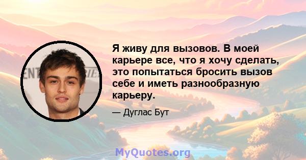 Я живу для вызовов. В моей карьере все, что я хочу сделать, это попытаться бросить вызов себе и иметь разнообразную карьеру.