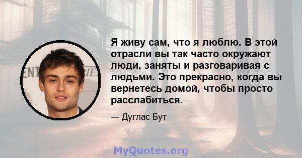 Я живу сам, что я люблю. В этой отрасли вы так часто окружают люди, заняты и разговаривая с людьми. Это прекрасно, когда вы вернетесь домой, чтобы просто расслабиться.