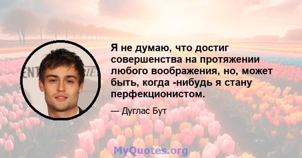 Я не думаю, что достиг совершенства на протяжении любого воображения, но, может быть, когда -нибудь я стану перфекционистом.