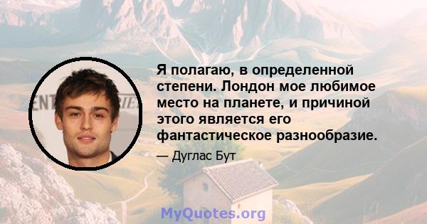 Я полагаю, в определенной степени. Лондон мое любимое место на планете, и причиной этого является его фантастическое разнообразие.