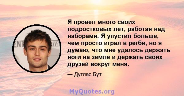 Я провел много своих подростковых лет, работая над наборами. Я упустил больше, чем просто играл в регби, но я думаю, что мне удалось держать ноги на земле и держать своих друзей вокруг меня.