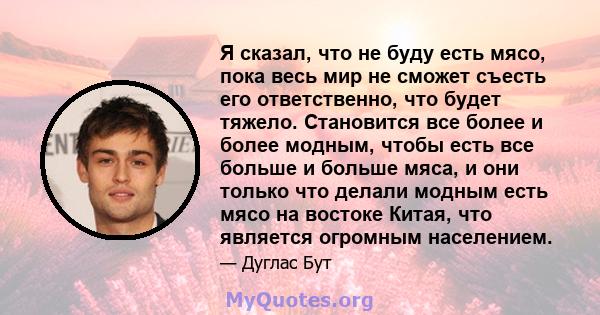 Я сказал, что не буду есть мясо, пока весь мир не сможет съесть его ответственно, что будет тяжело. Становится все более и более модным, чтобы есть все больше и больше мяса, и они только что делали модным есть мясо на