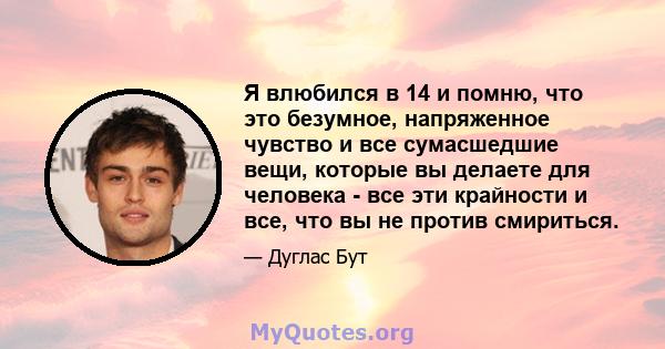 Я влюбился в 14 и помню, что это безумное, напряженное чувство и все сумасшедшие вещи, которые вы делаете для человека - все эти крайности и все, что вы не против смириться.