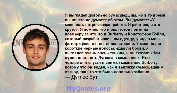 Я выглядел довольно сумасшедшим, но в то время вы ничего не думаете об этом. Вы думаете: «У меня есть потрясающая работа. Я работаю, и это круто». Я помню, что я был готов пойти на премьеру за что -то в Burberry и