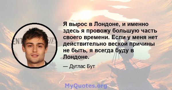 Я вырос в Лондоне, и именно здесь я провожу большую часть своего времени. Если у меня нет действительно веской причины не быть, я всегда буду в Лондоне.