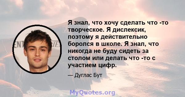 Я знал, что хочу сделать что -то творческое. Я дислексик, поэтому я действительно боролся в школе. Я знал, что никогда не буду сидеть за столом или делать что -то с участием цифр.