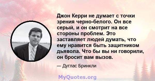 Джон Керри не думает с точки зрения черно-белого. Он все серый, и он смотрит на все стороны проблем. Это заставляет людей думать, что ему нравится быть защитником дьявола. Что бы вы ни говорили, он бросит вам вызов.