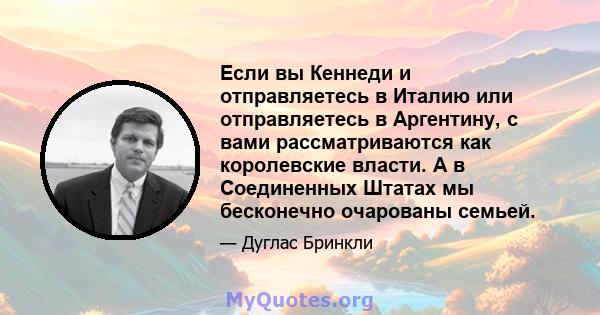 Если вы Кеннеди и отправляетесь в Италию или отправляетесь в Аргентину, с вами рассматриваются как королевские власти. А в Соединенных Штатах мы бесконечно очарованы семьей.