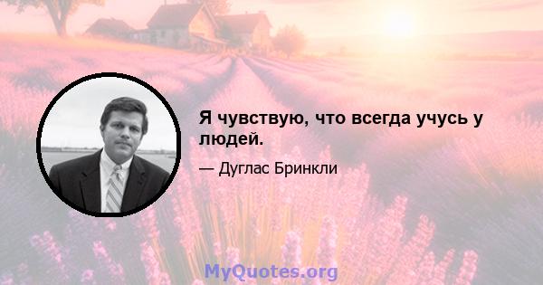 Я чувствую, что всегда учусь у людей.