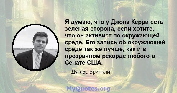 Я думаю, что у Джона Керри есть зеленая сторона, если хотите, что он активист по окружающей среде. Его запись об окружающей среде так же лучше, как и в прозрачном рекорде любого в Сенате США.